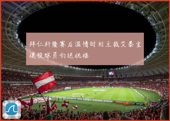 拜仁科隆赛后温情时刻主裁艾泰金退役球员们送祝福
