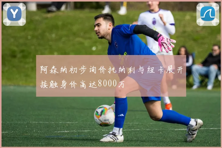 阿森纳初步询价托纳利与纽卡展开接触身价高达8000万