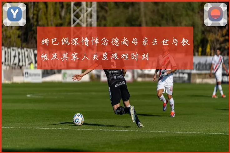 姆巴佩深情悼念德尚母亲去世与教练及其家人共度艰难时刻