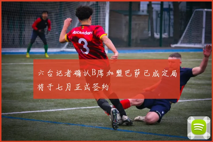 六台记者确认B席加盟巴萨已成定局将于七月正式签约