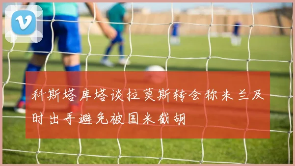 科斯塔库塔谈拉莫斯转会称米兰及时出手避免被国米截胡