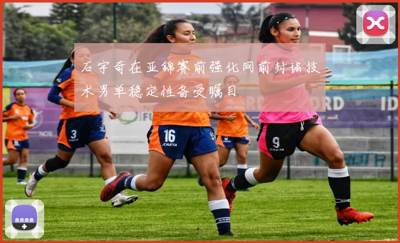 石宇奇在亚锦赛前强化网前封堵技术男单稳定性备受瞩目
