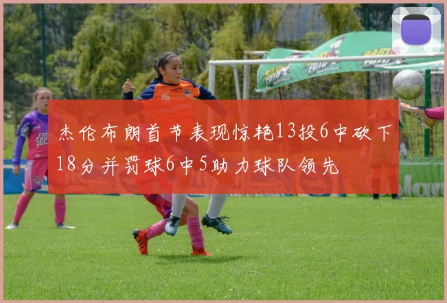 杰伦布朗首节表现惊艳13投6中砍下18分并罚球6中5助力球队领先