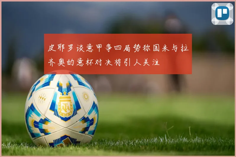 皮耶罗谈意甲争四局势称国米与拉齐奥的意杯对决将引人关注