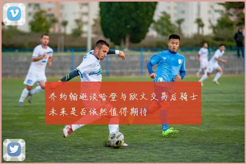 乔约翰逊谈哈登与欧文交易后骑士未来是否依然值得期待