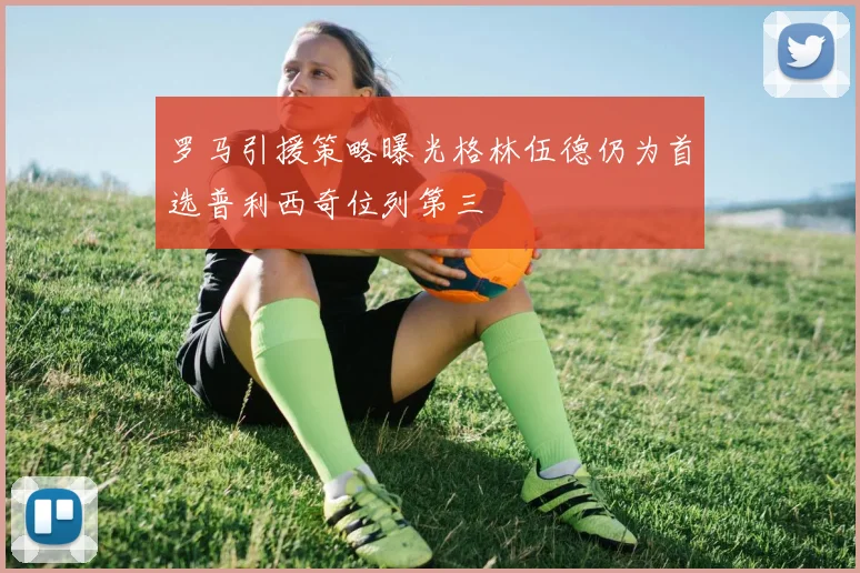 罗马引援策略曝光格林伍德仍为首选普利西奇位列第三
