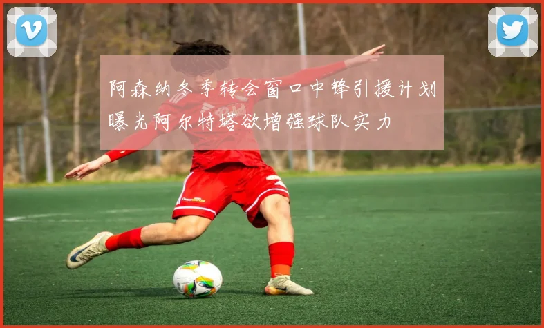 阿森纳冬季转会窗口中锋引援计划曝光阿尔特塔欲增强球队实力