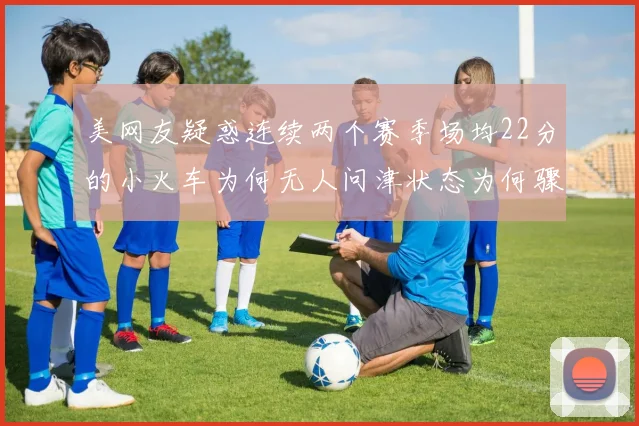 美网友疑惑连续两个赛季场均22分的小火车为何无人问津状态为何骤降