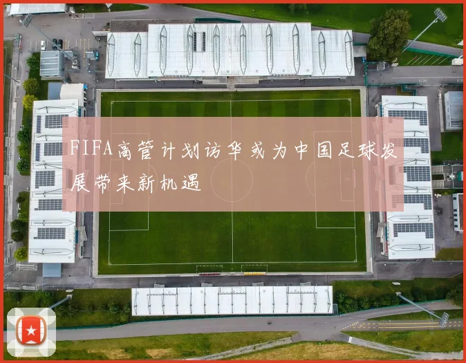 FIFA高管计划访华或为中国足球发展带来新机遇