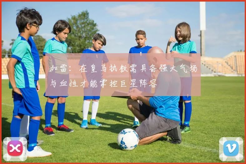 加雷：在皇马执教需具备强大气场与血性才能掌控巨星阵容