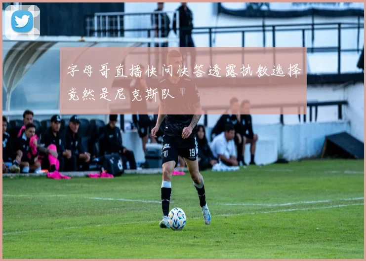 字母哥直播快问快答透露执教选择竟然是尼克斯队