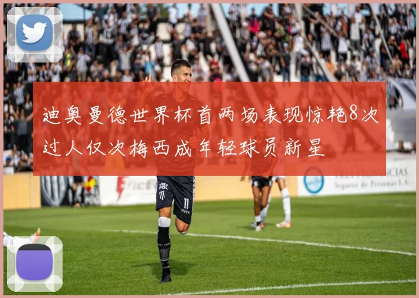 迪奥曼德世界杯首两场表现惊艳8次过人仅次梅西成年轻球员新星