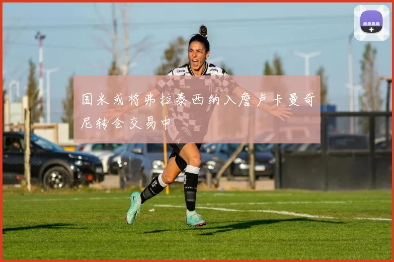 国米或将弗拉泰西纳入詹卢卡曼奇尼转会交易中