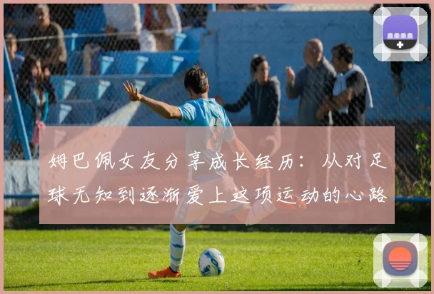 姆巴佩女友分享成长经历：从对足球无知到逐渐爱上这项运动的心路历程