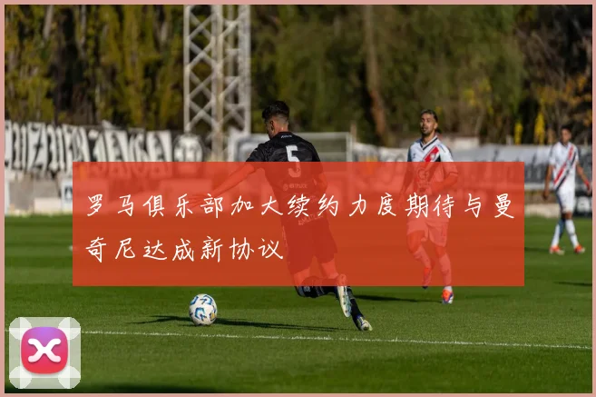 罗马俱乐部加大续约力度期待与曼奇尼达成新协议