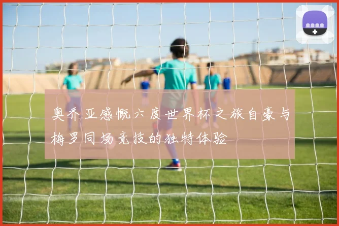 奥乔亚感慨六度世界杯之旅自豪与梅罗同场竞技的独特体验