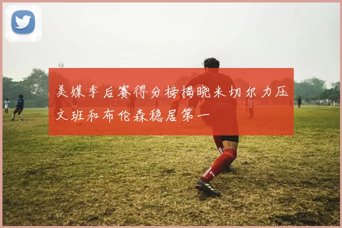 美媒季后赛得分榜揭晓米切尔力压文班和布伦森稳居第一