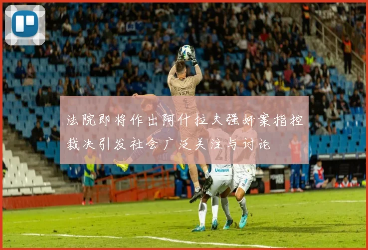法院即将作出阿什拉夫强奸案指控裁决引发社会广泛关注与讨论