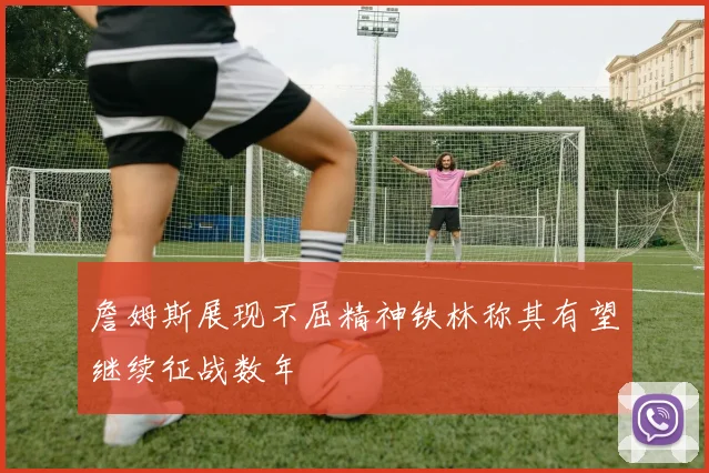 詹姆斯展现不屈精神铁林称其有望继续征战数年