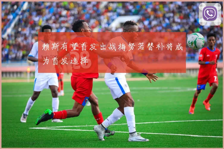 赖斯有望首发出战梅努若替补将成为首发选择