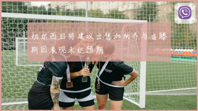 切尔西旧将建议出售加纳乔与吉滕斯因表现未达预期