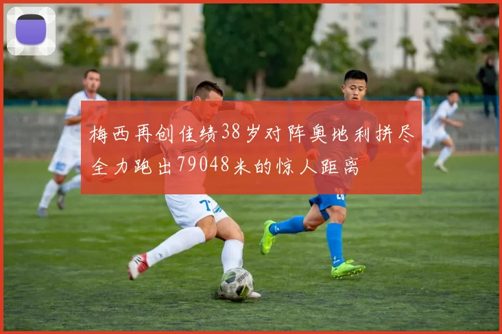梅西再创佳绩38岁对阵奥地利拼尽全力跑出79048米的惊人距离