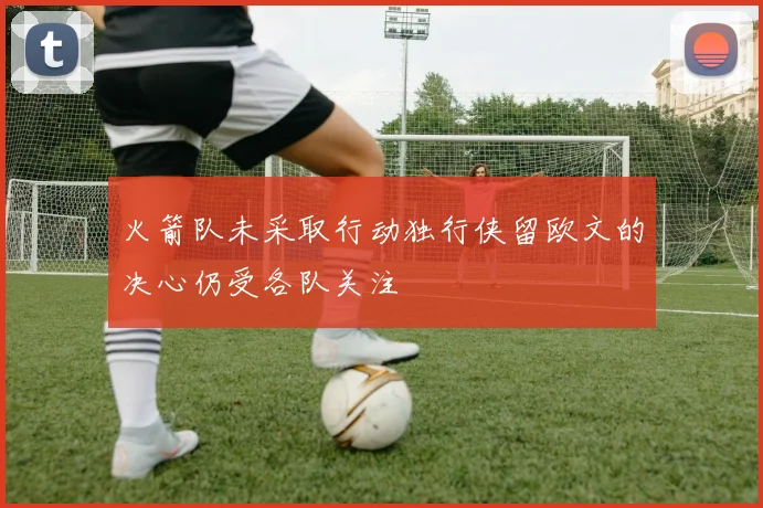 火箭队未采取行动独行侠留欧文的决心仍受各队关注